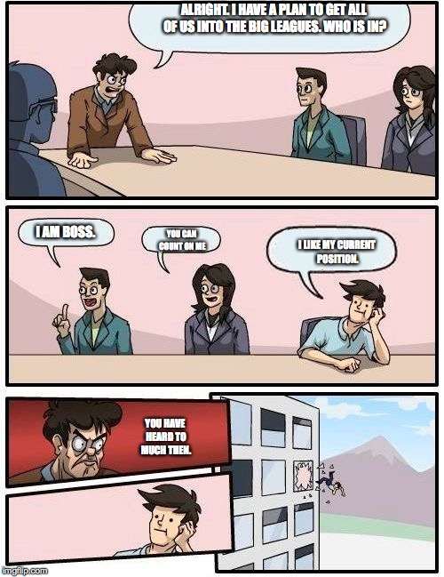 Boardroom Meeting Suggestion Meme | ALRIGHT. I HAVE A PLAN TO GET ALL OF US INTO THE BIG LEAGUES. WHO IS IN? I AM BOSS. YOU CAN COUNT ON ME; I LIKE MY CURRENT POSITION. YOU HAVE HEARD TO MUCH THEN. | image tagged in memes,boardroom meeting suggestion | made w/ Imgflip meme maker