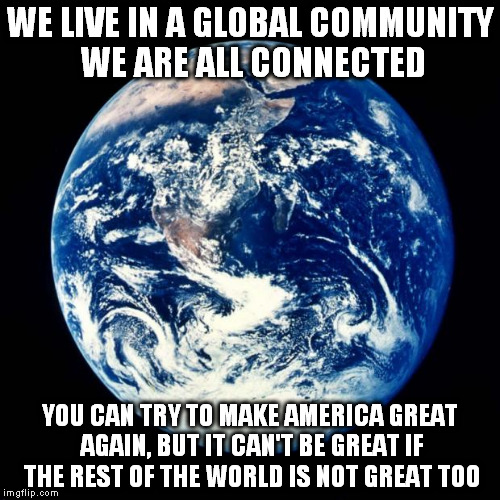 one earth | WE LIVE IN A GLOBAL COMMUNITY WE ARE ALL CONNECTED; YOU CAN TRY TO MAKE AMERICA GREAT AGAIN, BUT IT CAN'T BE GREAT IF THE REST OF THE WORLD IS NOT GREAT TOO | image tagged in earth,connection,community,humanity,peace on earth | made w/ Imgflip meme maker
