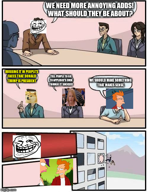 Boardroom Meeting Suggestion | WE NEED MORE ANNOYING ADDS! WHAT SHOULD THEY BE ABOUT? RUBBING IT IN PEOPLE'S FACES THAT DONALD TRUMP IS PRESIDENT; WE SHOULD MAKE SOMETHING THAT MAKES SENSE. TELL PEOPLE TO GO TO APPLEBEE'S EVEN THOUGH IT SUCKS!!! | image tagged in memes,boardroom meeting suggestion | made w/ Imgflip meme maker