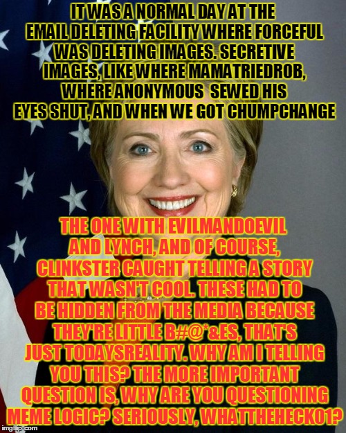 Hillary exposes forceful's deleted images for Username Weekend | IT WAS A NORMAL DAY AT THE EMAIL DELETING FACILITY WHERE FORCEFUL WAS DELETING IMAGES. SECRETIVE IMAGES, LIKE WHERE MAMATRIEDROB, WHERE ANONYMOUS  SEWED HIS EYES SHUT, AND WHEN WE GOT CHUMPCHANGE; THE ONE WITH EVILMANDOEVIL AND LYNCH, AND OF COURSE, CLINKSTER CAUGHT TELLING A STORY THAT WASN'T COOL. THESE HAD TO BE HIDDEN FROM THE MEDIA BECAUSE THEY'RE LITTLE B#@*&ES, THAT'S JUST TODAYSREALITY. WHY AM I TELLING YOU THIS? THE MORE IMPORTANT QUESTION IS, WHY ARE YOU QUESTIONING MEME LOGIC? SERIOUSLY, WHATTHEHECK01? | image tagged in memes,hillary clinton,funny,forceful,delete,cool story clinkster | made w/ Imgflip meme maker