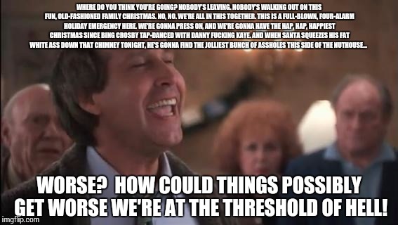 WHERE DO YOU THINK YOU'RE GOING? NOBODY'S LEAVING. NOBODY'S WALKING OUT ON THIS FUN, OLD-FASHIONED FAMILY CHRISTMAS. NO, NO. WE'RE ALL IN THIS TOGETHER. THIS IS A FULL-BLOWN, FOUR-ALARM HOLIDAY EMERGENCY HERE. WE'RE GONNA PRESS ON, AND WE'RE GONNA HAVE THE HAP, HAP, HAPPIEST CHRISTMAS SINCE BING CROSBY TAP-DANCED WITH DANNY FUCKING KAYE. AND WHEN SANTA SQUEEZES HIS FAT WHITE ASS DOWN THAT CHIMNEY TONIGHT, HE'S GONNA FIND THE JOLLIEST BUNCH OF ASSHOLES THIS SIDE OF THE NUTHOUSE... WORSE?  HOW COULD THINGS POSSIBLY GET WORSE WE'RE AT THE THRESHOLD OF HELL! | made w/ Imgflip meme maker