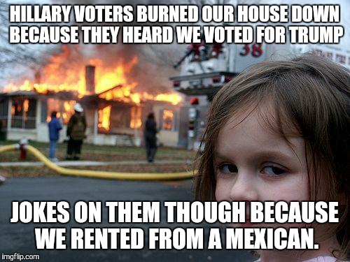 Disaster Girl |  HILLARY VOTERS BURNED OUR HOUSE DOWN BECAUSE THEY HEARD WE VOTED FOR TRUMP; JOKES ON THEM THOUGH BECAUSE WE RENTED FROM A MEXICAN. | image tagged in memes,disaster girl | made w/ Imgflip meme maker