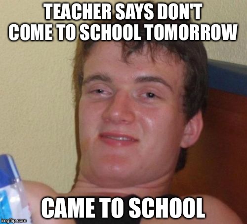 10 Guy | TEACHER SAYS DON'T COME TO SCHOOL TOMORROW; CAME TO SCHOOL | image tagged in memes,10 guy | made w/ Imgflip meme maker