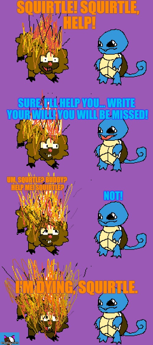 Bidoof Didn't Start the Fire! | SQUIRTLE! SQUIRTLE, HELP! SURE, I'LL HELP YOU... WRITE YOUR WILL! YOU WILL BE MISSED! UM, SQURTLE? BUDDY? HELP ME! SQUIRTLE? NOT! I'M DYING, SQUIRTLE. | image tagged in pokemon,funny pokemon,memes,funny,dank memes | made w/ Imgflip meme maker