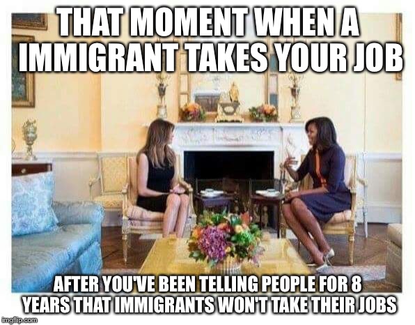THAT MOMENT WHEN A IMMIGRANT TAKES YOUR JOB; AFTER YOU'VE BEEN TELLING PEOPLE FOR 8 YEARS THAT IMMIGRANTS WON'T TAKE THEIR JOBS | image tagged in first ladies | made w/ Imgflip meme maker