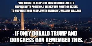 Freedom for all | "YOU THINK THE PEOPLE OF THIS COUNTRY EXIST TO PROVIDE WITH POSITION. I THINK YOUR POSITION EXISTS TO PROVIDE THOSE PEOPLE WITH FREEDOM". WILLIAM WALLACE; IF ONLY DONALD TRUMP AND CONGRESS CAN REMEMBER THIS. | image tagged in donald trump,freedom,congress | made w/ Imgflip meme maker