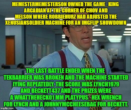 Username Meme Weekend Meme #7.
15 usernames !!! | MEMESTERMEMESTERSON OWNED THE GAME_KING ARCADIAN AT THE CORNER OF CHOV AND MELSON WHERE ROBBIEHURZ HAD ADJUSTED THE XENUSIANSOLDIER MACHINE FOR AN IMGFLIP SHOWDOWN; THE LAST BATTLE ENDED WHEN THE TEKBARRIER WAS BROKEN AND THE MACHINE STARTED JYING REPEATEDLY. THE SCORE WAS LYNCH1979 AND BECKETT437 AND THE PRIZES WERE A WHATTHEHECK01 MM PLATYPUS_HEX WRENCH FOR LYNCH AND A JOHNNYMCCHEESEBAG FOR BECKETT. | image tagged in memes,that would be great,use the username weekend,use someones username in your meme,imgflip users | made w/ Imgflip meme maker