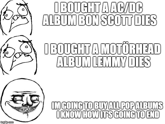 I Bought X X dies  | I BOUGHT A AC/DC ALBUM
BON SCOTT DIES; I BOUGHT A MOTÖRHEAD ALBUM LEMMY DIES; IM GOING TO BUY ALL POP ALBUMS I KNOW HOW IT'S GOING TO END | image tagged in memes | made w/ Imgflip meme maker