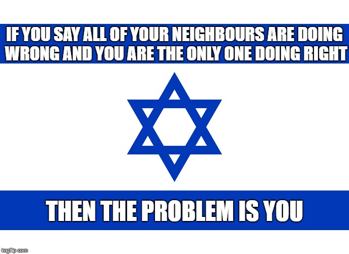 Israel Logic | IF YOU SAY ALL OF YOUR NEIGHBOURS ARE DOING WRONG AND YOU ARE THE ONLY ONE DOING RIGHT; THEN THE PROBLEM IS YOU | image tagged in israel,memes,neighbors,neighbor,the problem is,you're doing it wrong | made w/ Imgflip meme maker