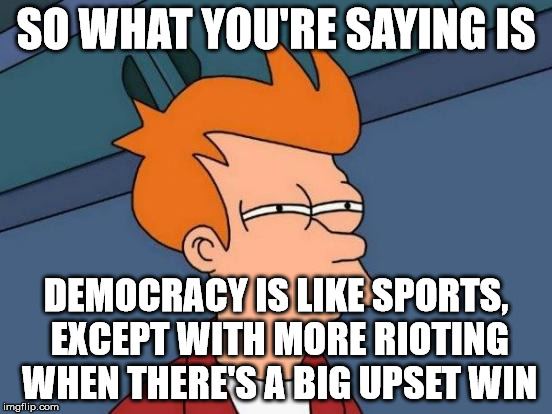 Futurama Fry Meme | SO WHAT YOU'RE SAYING IS DEMOCRACY IS LIKE SPORTS, EXCEPT WITH MORE RIOTING WHEN THERE'S A BIG UPSET WIN | image tagged in memes,futurama fry | made w/ Imgflip meme maker
