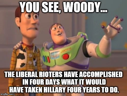 X, X Everywhere | YOU SEE, WOODY... THE LIBERAL RIOTERS HAVE ACCOMPLISHED IN FOUR DAYS WHAT IT WOULD HAVE TAKEN HILLARY FOUR YEARS TO DO. | image tagged in memes,x x everywhere | made w/ Imgflip meme maker