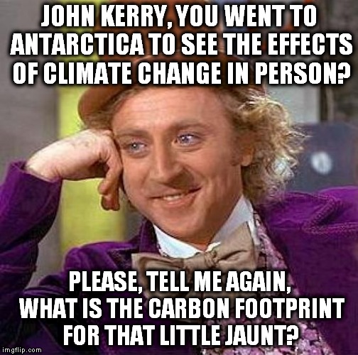 True story, somewhat eclipsed by the other events in the news this week. |  JOHN KERRY, YOU WENT TO ANTARCTICA TO SEE THE EFFECTS OF CLIMATE CHANGE IN PERSON? PLEASE, TELL ME AGAIN, WHAT IS THE CARBON FOOTPRINT FOR THAT LITTLE JAUNT? | image tagged in memes,creepy condescending wonka,john kerry,climate change,carbon footprint,hypocrisy | made w/ Imgflip meme maker