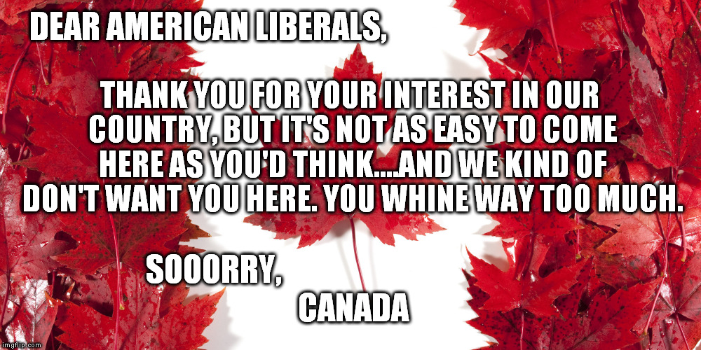 DEAR AMERICAN LIBERALS, THANK YOU FOR YOUR INTEREST IN OUR COUNTRY, BUT IT'S NOT AS EASY TO COME HERE AS YOU'D THINK....AND WE KIND OF DON'T WANT YOU HERE. YOU WHINE WAY TOO MUCH. SOOORRY, CANADA | image tagged in sooorry | made w/ Imgflip meme maker