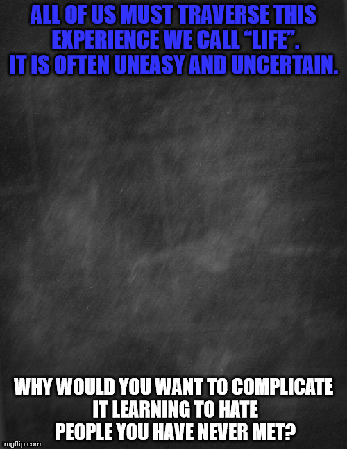 black blank | ALL OF US MUST TRAVERSE THIS EXPERIENCE WE CALL “LIFE”. IT IS OFTEN UNEASY AND UNCERTAIN. WHY WOULD YOU WANT TO COMPLICATE IT LEARNING TO HATE PEOPLE YOU HAVE NEVER MET? | image tagged in black blank | made w/ Imgflip meme maker