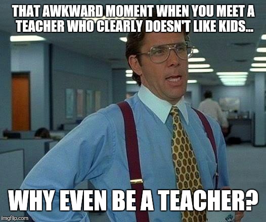That Would Be Great Meme | THAT AWKWARD MOMENT WHEN YOU MEET A TEACHER WHO CLEARLY DOESN'T LIKE KIDS... WHY EVEN BE A TEACHER? | image tagged in memes,that would be great | made w/ Imgflip meme maker