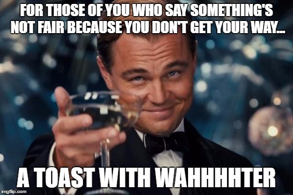 Leonardo Dicaprio Cheers Meme | FOR THOSE OF YOU WHO SAY SOMETHING'S NOT FAIR BECAUSE YOU DON'T GET YOUR WAY... A TOAST WITH WAHHHHTER | image tagged in memes,leonardo dicaprio cheers | made w/ Imgflip meme maker