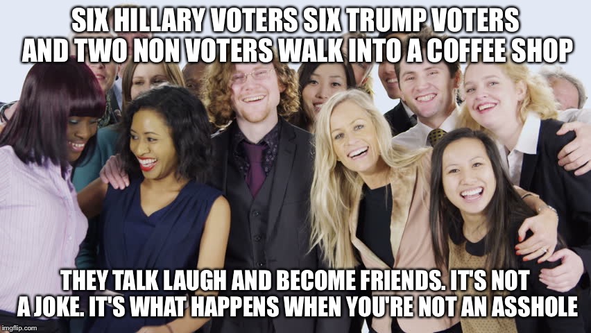 Peace | SIX HILLARY VOTERS SIX TRUMP VOTERS AND TWO NON VOTERS WALK INTO A COFFEE SHOP; THEY TALK LAUGH AND BECOME FRIENDS. IT'S NOT A JOKE. IT'S WHAT HAPPENS WHEN YOU'RE NOT AN ASSHOLE | image tagged in diverse people,election 2016,memes | made w/ Imgflip meme maker