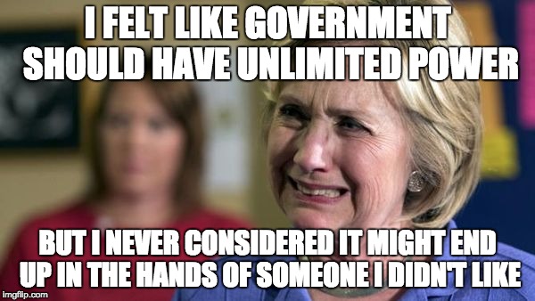 Hillary Crying | I FELT LIKE GOVERNMENT SHOULD HAVE UNLIMITED POWER; BUT I NEVER CONSIDERED IT MIGHT END UP IN THE HANDS OF SOMEONE I DIDN'T LIKE | image tagged in hillary crying | made w/ Imgflip meme maker