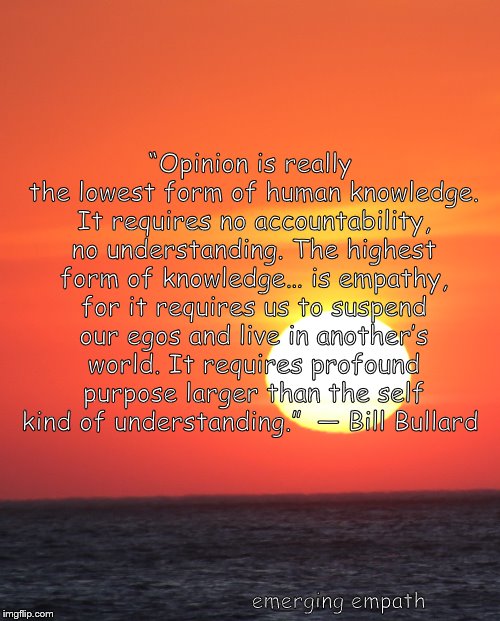 opinion | “Opinion is really the lowest form of human knowledge. It requires no accountability, no understanding. The highest form of knowledge… is empathy, for it requires us to suspend our egos and live in another’s world. It requires profound purpose larger than the self kind of understanding.” 
― Bill Bullard; emerging empath | image tagged in opinion,knowledge,empathy,empath | made w/ Imgflip meme maker