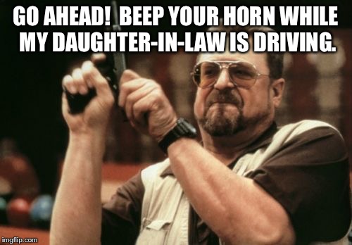 Am I The Only One Around Here | GO AHEAD!  BEEP YOUR HORN WHILE MY DAUGHTER-IN-LAW IS DRIVING. | image tagged in memes,am i the only one around here | made w/ Imgflip meme maker