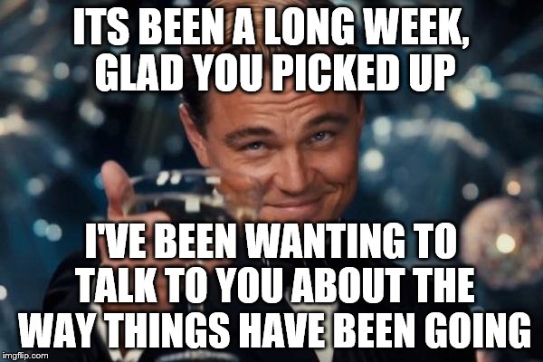 Leonardo Dicaprio Cheers Meme | ITS BEEN A LONG WEEK, GLAD YOU PICKED UP I'VE BEEN WANTING TO TALK TO YOU ABOUT THE WAY THINGS HAVE BEEN GOING | image tagged in memes,leonardo dicaprio cheers | made w/ Imgflip meme maker