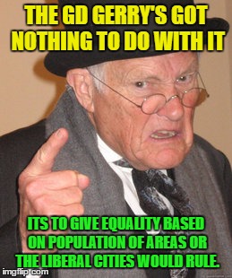 Back In My Day Meme | THE GD GERRY'S GOT NOTHING TO DO WITH IT ITS TO GIVE EQUALITY BASED ON POPULATION OF AREAS OR THE LIBERAL CITIES WOULD RULE. | image tagged in memes,back in my day | made w/ Imgflip meme maker