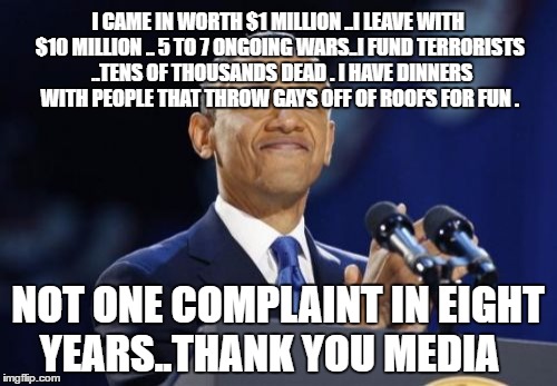 2nd Term Obama | I CAME IN WORTH $1 MILLION ..I LEAVE WITH $10 MILLION .. 5 TO 7 ONGOING WARS..I FUND TERRORISTS  ..TENS OF THOUSANDS DEAD . I HAVE DINNERS WITH PEOPLE THAT THROW GAYS OFF OF ROOFS FOR FUN . NOT ONE COMPLAINT IN EIGHT YEARS..THANK YOU MEDIA | image tagged in memes,2nd term obama | made w/ Imgflip meme maker