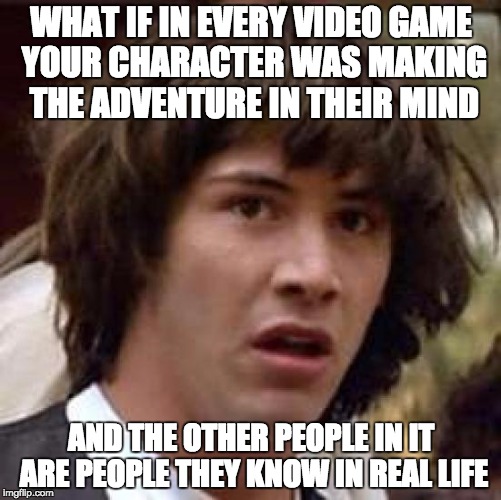 Conspiracy Keanu | WHAT IF IN EVERY VIDEO GAME YOUR CHARACTER WAS MAKING THE ADVENTURE IN THEIR MIND; AND THE OTHER PEOPLE IN IT ARE PEOPLE THEY KNOW IN REAL LIFE | image tagged in memes,conspiracy keanu | made w/ Imgflip meme maker
