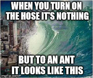 WHEN YOU TURN ON THE HOSE IT'S NOTHING BUT TO AN ANT IT LOOKS LIKE THIS | made w/ Imgflip meme maker