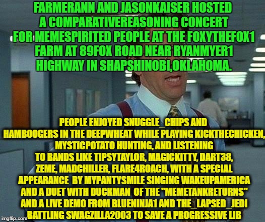 Username Meme Submission #9 For Your Enjoyment !   | FARMERANN AND JASONKAISER HOSTED A COMPARATIVEREASONING CONCERT FOR MEMESPIRITED PEOPLE AT THE FOXYTHEFOX1 FARM AT 89FOX ROAD NEAR RYANMYER1 HIGHWAY IN SHAPSHINOBI,OKLAHOMA. PEOPLE ENJOYED SNUGGLE_CHIPS AND HAMBOOGERS IN THE DEEPWHEAT WHILE PLAYING KICKTHECHICKEN, MYSTICPOTATO HUNTING, AND LISTENING TO BANDS LIKE TIPSYTAYLOR, MAGICKITTY, DART38, ZEME, MADCHILLER, FLARE4ROACH, WITH A SPECIAL APPEARANCE  BY MYPANTYSMILE SINGING WAKEUPAMERICA AND A DUET WITH DUCKMAN  OF THE "MEMETANKRETURNS" AND A LIVE DEMO FROM BLUENINJA1 AND THE_LAPSED_JEDI BATTLING SWAGZILLA2003 TO SAVE A PROGRESSIVE LIB | image tagged in memes,that would be great,use the username weekend,use someones username in your meme,imgflip users | made w/ Imgflip meme maker