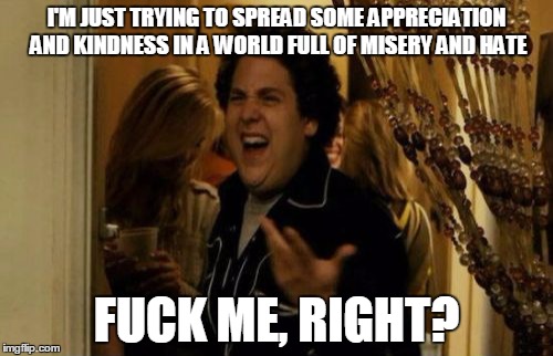 I Know Fuck Me Right Meme | I'M JUST TRYING TO SPREAD SOME APPRECIATION AND KINDNESS IN A WORLD FULL OF MISERY AND HATE; FUCK ME, RIGHT? | image tagged in memes,i know fuck me right | made w/ Imgflip meme maker