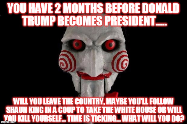 what will you do? | YOU HAVE 2 MONTHS BEFORE DONALD TRUMP BECOMES PRESIDENT..... WILL YOU LEAVE THE COUNTRY, MAYBE YOU'LL FOLLOW SHAUN KING IN A COUP TO TAKE THE WHITE HOUSE OR WILL YOU KILL YOURSELF... TIME IS TICKING... WHAT WILL YOU DO? | image tagged in jigsaw | made w/ Imgflip meme maker