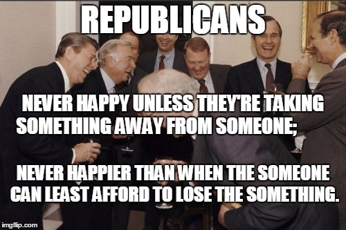 Laughing Men In Suits Meme | REPUBLICANS; NEVER HAPPY UNLESS THEY'RE TAKING SOMETHING AWAY FROM SOMEONE;; NEVER HAPPIER THAN WHEN THE SOMEONE CAN LEAST AFFORD TO LOSE THE SOMETHING. | image tagged in memes,laughing men in suits | made w/ Imgflip meme maker
