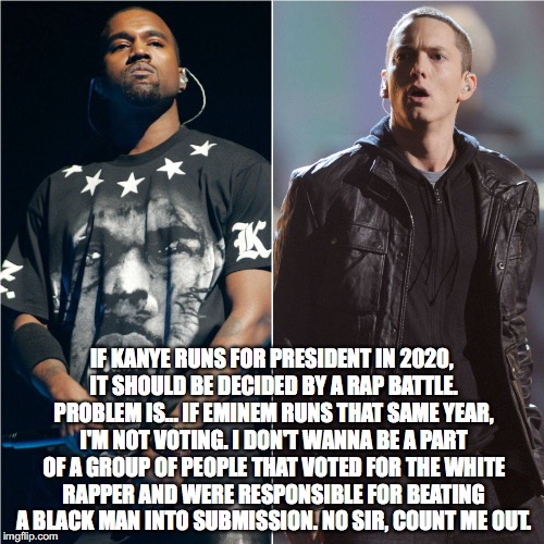 Kanye vs Eminem. Election: 2020 | IF KANYE RUNS FOR PRESIDENT IN 2020, IT SHOULD BE DECIDED BY A RAP BATTLE. PROBLEM IS... IF EMINEM RUNS THAT SAME YEAR, I'M NOT VOTING. I DON'T WANNA BE A PART OF A GROUP OF PEOPLE THAT VOTED FOR THE WHITE RAPPER AND WERE RESPONSIBLE FOR BEATING A BLACK MAN INTO SUBMISSION. NO SIR, COUNT ME OUT. | image tagged in kanye west,election 2020,eminem,president | made w/ Imgflip meme maker