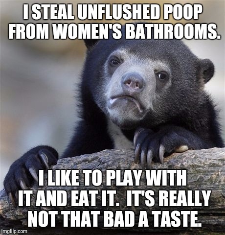 Confession Bear Meme | I STEAL UNFLUSHED POOP FROM WOMEN'S BATHROOMS. I LIKE TO PLAY WITH IT AND EAT IT.  IT'S REALLY NOT THAT BAD A TASTE. | image tagged in memes,confession bear | made w/ Imgflip meme maker