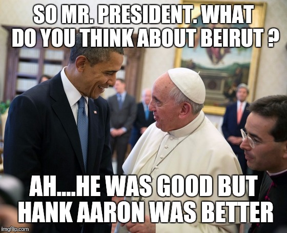 pope francis obama white house visit 2014 democratic 2016 electi | SO MR. PRESIDENT.
WHAT DO YOU THINK ABOUT BEIRUT ? AH....HE WAS GOOD BUT HANK AARON WAS BETTER | image tagged in pope francis obama white house visit 2014 democratic 2016 electi | made w/ Imgflip meme maker