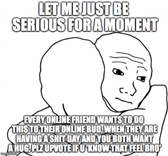 I Know That Feel Bro Meme | LET ME JUST BE SERIOUS FOR A MOMENT; EVERY ONLINE FRIEND WANTS TO DO THIS TO THEIR ONLINE BUD, WHEN THEY ARE HAVING A SHIT DAY AND YOU BOTH WANT A HUG, PLZ UPVOTE IF U 'KNOW THAT FEEL BRO' | image tagged in memes,i know that feel bro | made w/ Imgflip meme maker
