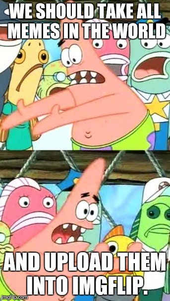 Take all memes in the world AKA SpongeMeme #2 | WE SHOULD TAKE ALL MEMES IN THE WORLD; AND UPLOAD THEM INTO IMGFLIP. | image tagged in memes,put it somewhere else patrick | made w/ Imgflip meme maker