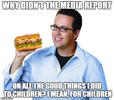 Jared Fogle | WHY DIDN'T THE MEDIA REPORT; ON ALL THE GOOD THINGS I DID TO CHILDREN? I MEAN, FOR CHILDREN | image tagged in jared fogle | made w/ Imgflip meme maker