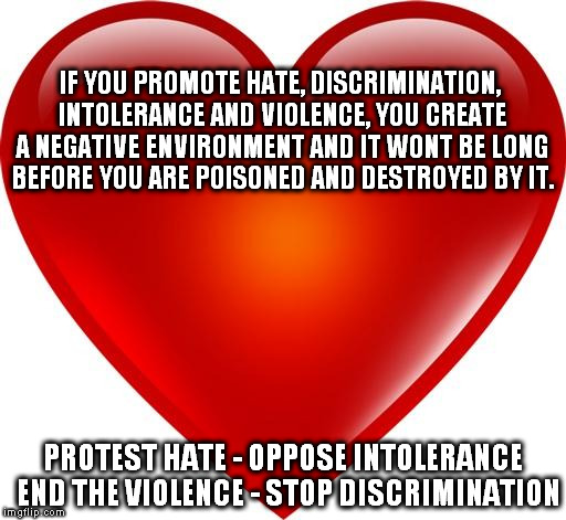 My heart | IF YOU PROMOTE HATE, DISCRIMINATION, INTOLERANCE AND VIOLENCE, YOU CREATE A NEGATIVE ENVIRONMENT AND IT WONT BE LONG BEFORE YOU ARE POISONED AND DESTROYED BY IT. PROTEST HATE - OPPOSE INTOLERANCE  END THE VIOLENCE - STOP DISCRIMINATION | image tagged in my heart,hate,intolerance,bigotry,republicans,peace | made w/ Imgflip meme maker
