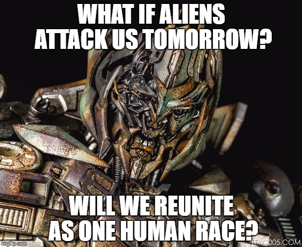 WHAT IF ALIENS ATTACK US TOMORROW? WILL WE REUNITE AS ONE HUMAN RACE? | image tagged in megantron | made w/ Imgflip meme maker