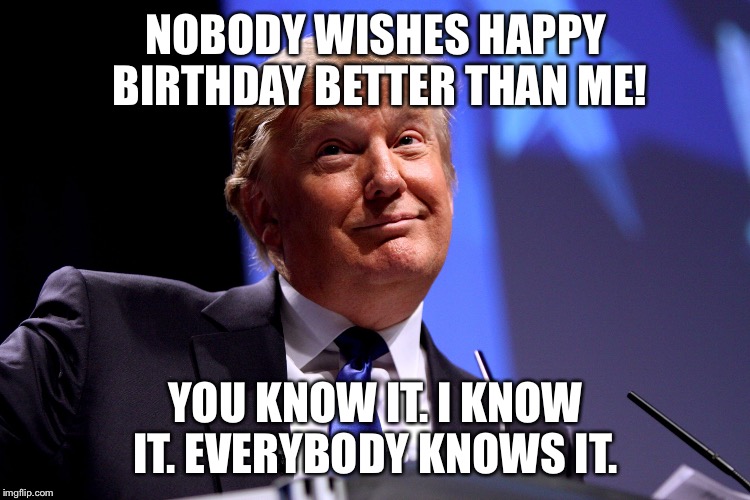 Donald Trump | NOBODY WISHES HAPPY BIRTHDAY BETTER THAN ME! YOU KNOW IT. I KNOW IT. EVERYBODY KNOWS IT. | image tagged in donald trump | made w/ Imgflip meme maker