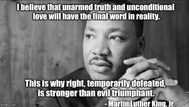 Martin Luther King, Jr. | I believe that unarmed truth and unconditional love will have the final word in reality. This is why right, temporarily defeated, is stronger than evil triumphant. - Martin Luther King, Jr. | image tagged in martin luther king jr,love,evil,defeat,strong | made w/ Imgflip meme maker