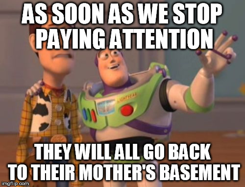 X, X Everywhere | AS SOON AS WE STOP PAYING ATTENTION; THEY WILL ALL GO BACK TO THEIR MOTHER'S BASEMENT | image tagged in memes,x x everywhere | made w/ Imgflip meme maker
