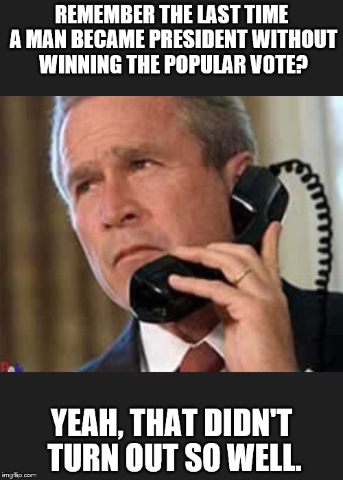 Hello George bush  | REMEMBER THE LAST TIME A MAN BECAME PRESIDENT WITHOUT WINNING THE POPULAR VOTE? YEAH, THAT DIDN'T TURN OUT SO WELL. | image tagged in hello george bush | made w/ Imgflip meme maker