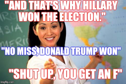 Los Angeles county high school teachers be like... | "AND THAT'S WHY HILLARY WON THE ELECTION."; "NO MISS, DONALD TRUMP WON"; "SHUT UP, YOU GET AN F" | image tagged in memes,unhelpful high school teacher,hillary clinton,trump,presidential race | made w/ Imgflip meme maker