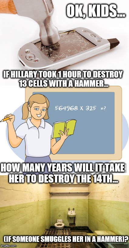 This is a toughie...  | OK, KIDS... IF HILLARY TOOK 1 HOUR TO DESTROY 13 CELLS WITH A HAMMER... HOW MANY YEARS WILL IT TAKE HER TO DESTROY THE 14TH... (IF SOMEONE SMUGGLES HER IN A HAMMER)? | image tagged in hillary clinton,prison | made w/ Imgflip meme maker