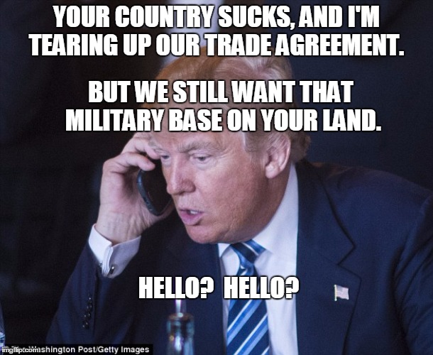 Trump voters probably suck at chess. | YOUR COUNTRY SUCKS, AND I'M TEARING UP OUR TRADE AGREEMENT. BUT WE STILL WANT THAT MILITARY BASE ON YOUR LAND. HELLO?  HELLO? | image tagged in trump,trump president,america | made w/ Imgflip meme maker