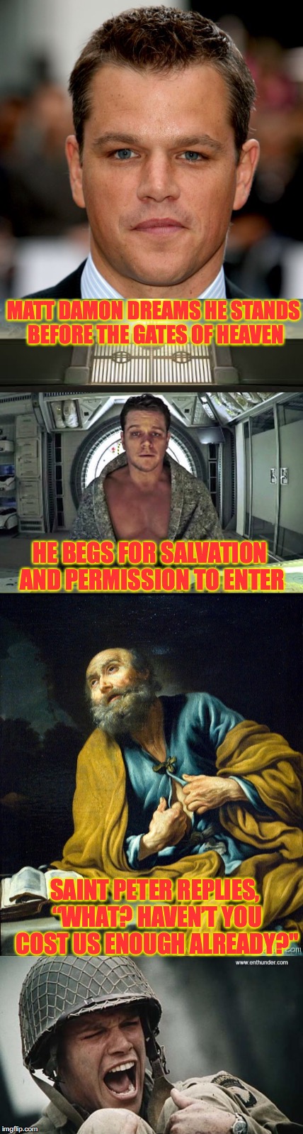 A Nightmare For Matt | MATT DAMON DREAMS HE STANDS BEFORE THE GATES OF HEAVEN; HE BEGS FOR SALVATION AND PERMISSION TO ENTER; SAINT PETER REPLIES, “WHAT? HAVEN’T YOU COST US ENOUGH ALREADY?" | image tagged in matt damon,heaven,judgement | made w/ Imgflip meme maker