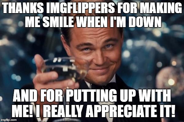 Leonardo Dicaprio Cheers Meme | THANKS IMGFLIPPERS FOR MAKING ME SMILE WHEN I'M DOWN; AND FOR PUTTING UP WITH ME! I REALLY APPRECIATE IT! | image tagged in memes,leonardo dicaprio cheers | made w/ Imgflip meme maker